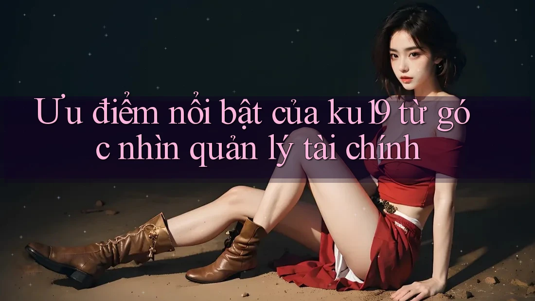 Ưu điểm nổi bật của ku19 từ góc nhìn quản lý tài chính Ưu điểm nổi bật của ku19 từ góc nhìn quản lý tài chính