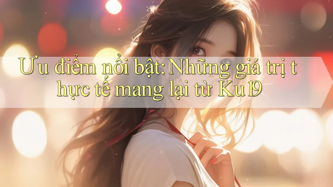 Ưu điểm nổi bật: Những giá trị thực tế mang lại từ Ku19