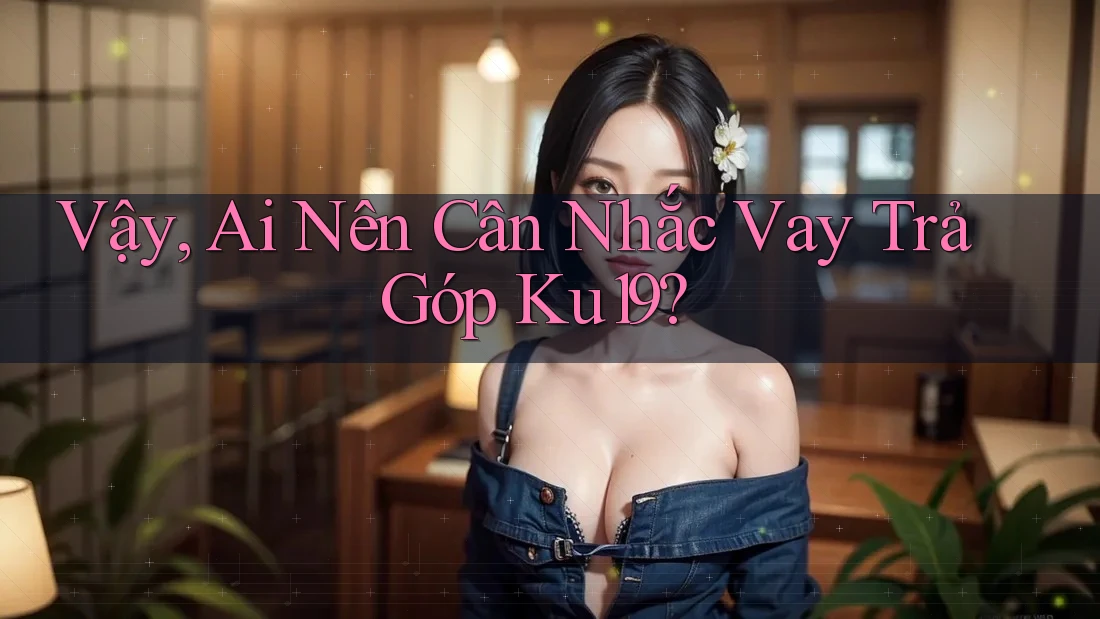 Vậy, Ai Nên Cân Nhắc Vay Trả Góp Ku19? Vậy, Ai Nên Cân Nhắc Vay Trả Góp Ku19?