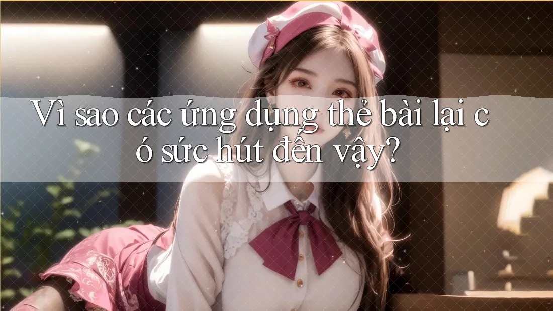 Vì sao các ứng dụng thẻ bài lại có sức hút đến vậy?