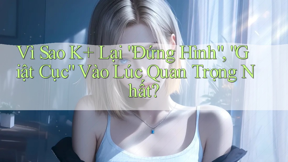 Vì Sao K+ Lại “Đứng Hình”, “Giật Cục” Vào Lúc Quan Trọng Nhất?