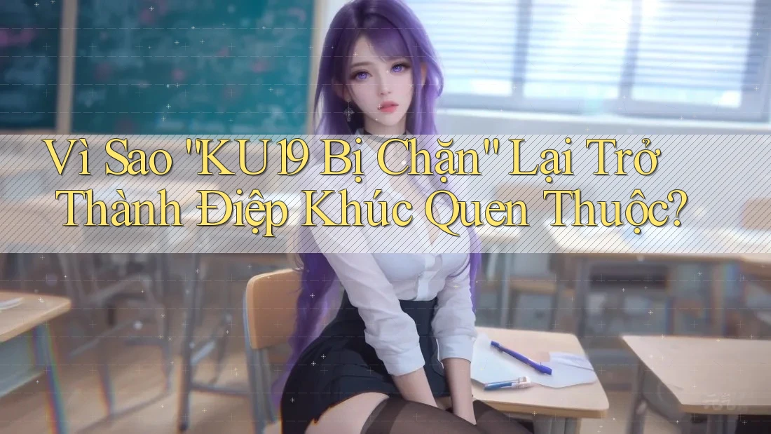 Vì Sao “KU19 Bị Chặn” Lại Trở Thành Điệp Khúc Quen Thuộc?