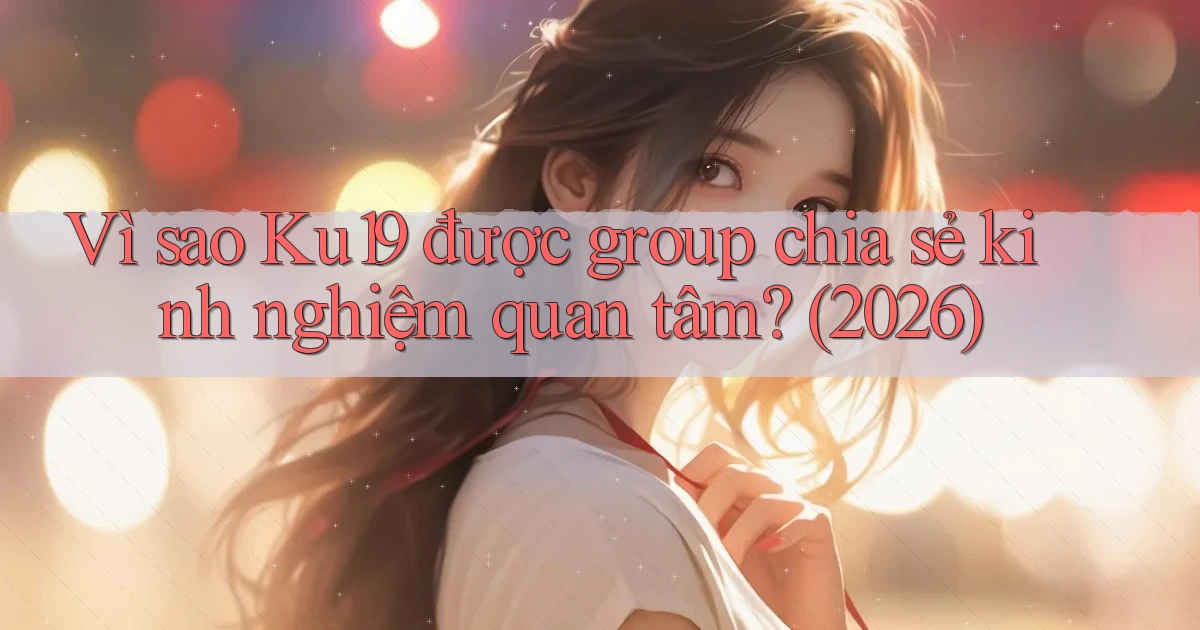 Vì sao Ku19 được group chia sẻ kinh nghiệm quan tâm (2026)