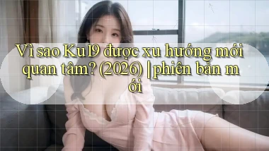 Vì sao Ku19 được xu hướng mới quan tâm (2026) phiên bản mới