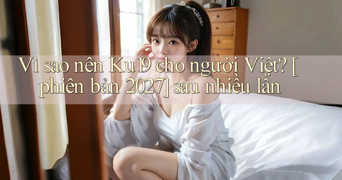 Vì sao nên Ku19 cho người Việt [phiên bản 2027] sau nhiều lần