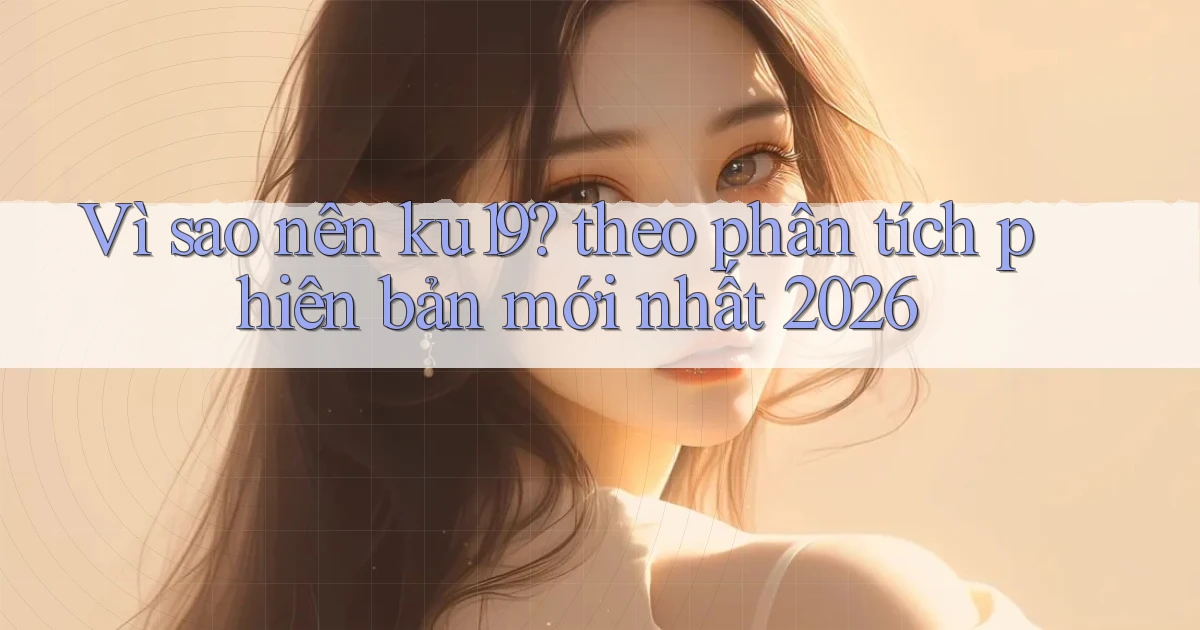 Vì sao nên ku19 theo phân tích phiên bản mới nhất 2026