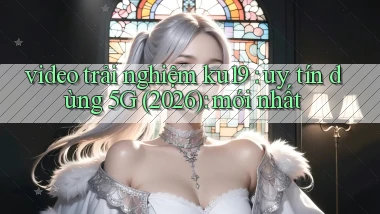 video trải nghiệm ku19 uy tín dùng 5G (2026) mới nhất